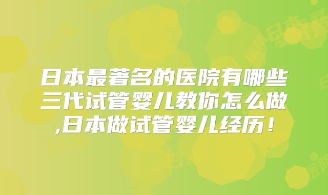 日本最著名的医院有哪些三代试管婴儿教你怎么做,日本做试管婴儿经历！