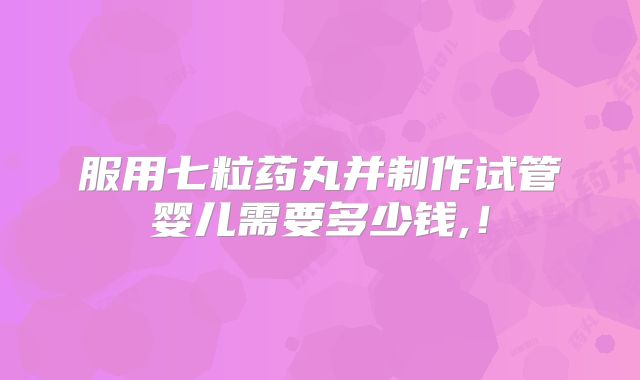 服用七粒药丸并制作试管婴儿需要多少钱,！