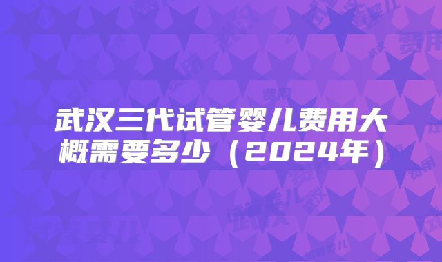 武汉三代试管婴儿费用大概需要多少（2024年）