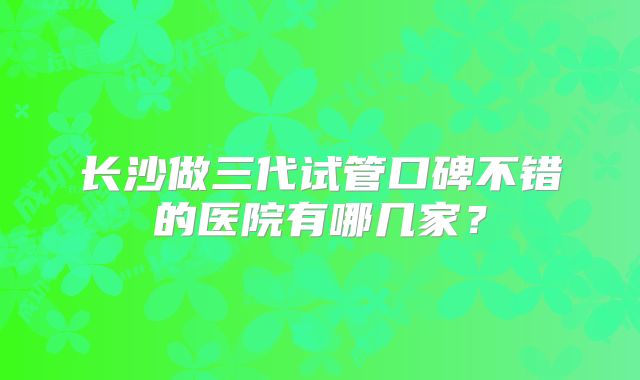 长沙做三代试管口碑不错的医院有哪几家？