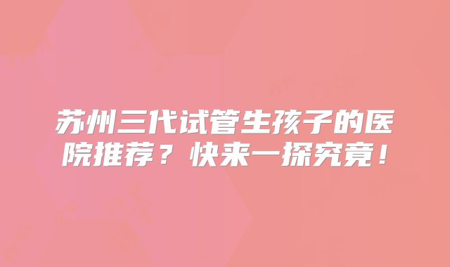 苏州三代试管生孩子的医院推荐?快来一探究竟!