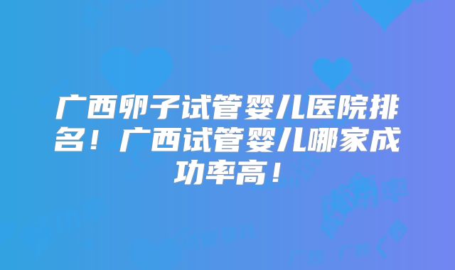 广西卵子试管婴儿医院排名!广西试管婴儿哪家成功率高!