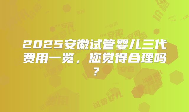 2025安徽试管婴儿三代费用一览,您觉得合理吗?