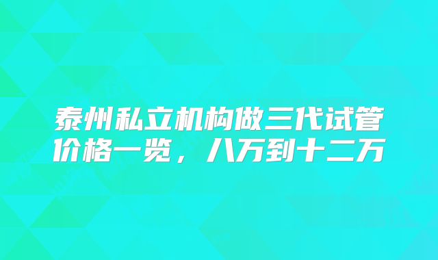 泰州私立机构做三代试管价格一览，八万到十二万