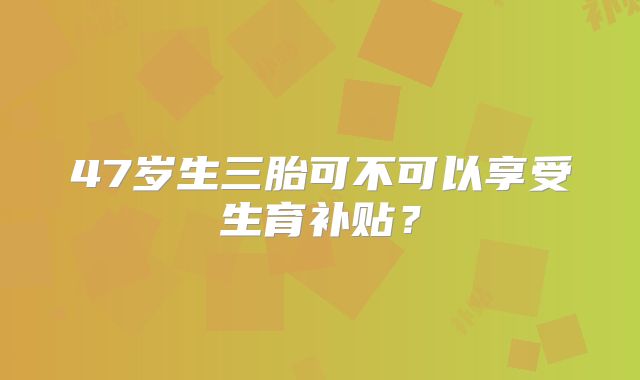 47岁生三胎可不可以享受生育补贴？