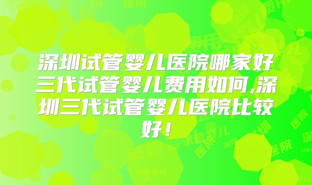 深圳试管婴儿医院哪家好三代试管婴儿费用如何,深圳三代试管婴儿医院比较好！