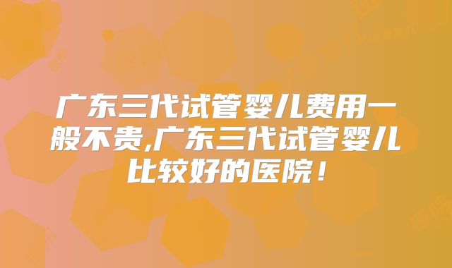 广东三代试管婴儿费用一般不贵,广东三代试管婴儿比较好的医院!