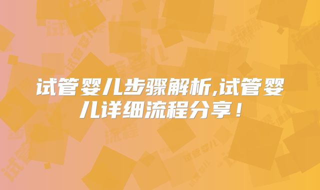 试管婴儿步骤解析,试管婴儿详细流程分享！