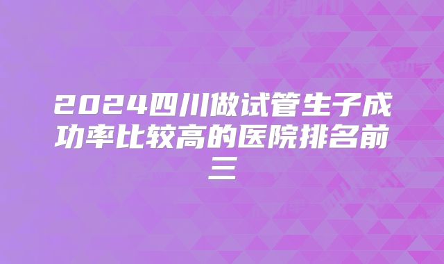 2024四川做试管生子成功率比较高的医院排名前三