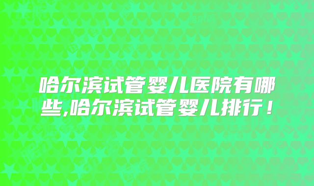 哈尔滨试管婴儿医院有哪些,哈尔滨试管婴儿排行!