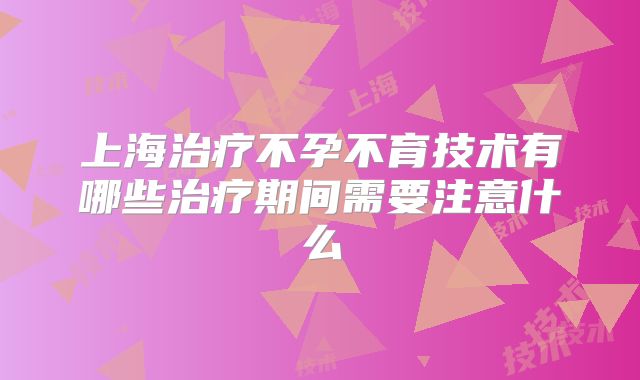 上海治疗不孕不育技术有哪些治疗期间需要注意什么