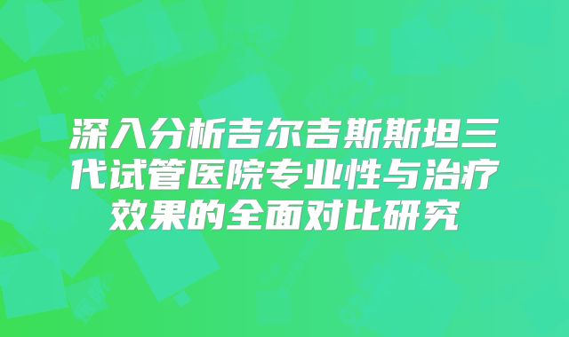深入分析吉尔吉斯斯坦三代试管医院专业性与治疗效果的全面对比研究