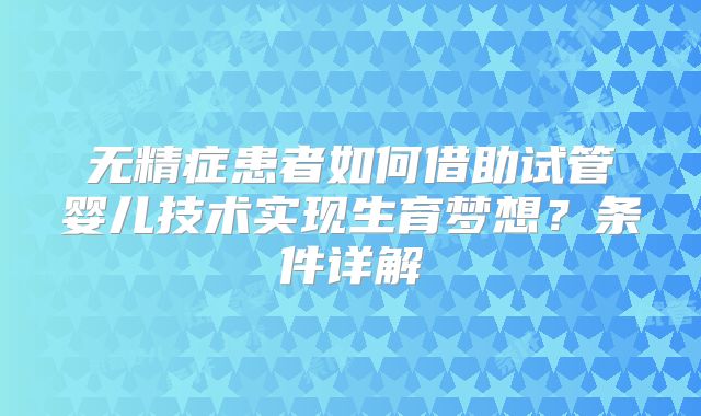 无精症患者如何借助试管婴儿技术实现生育梦想?条件详解