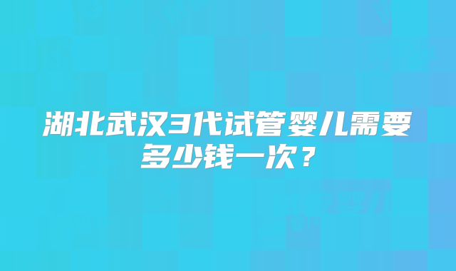 湖北武汉3代试管婴儿需要多少钱一次?
