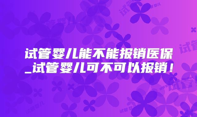 试管婴儿能不能报销医保_试管婴儿可不可以报销！