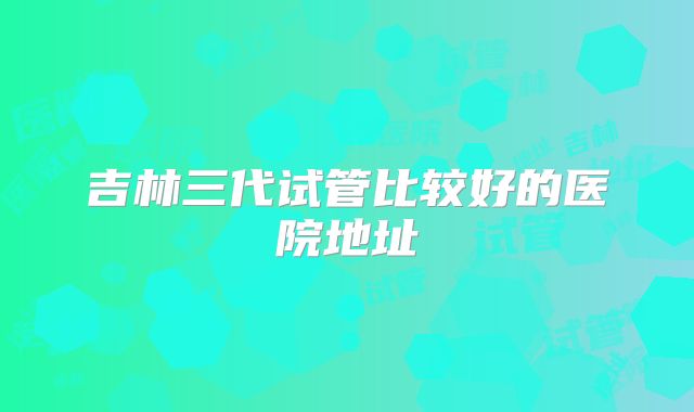 吉林三代试管比较好的医院地址