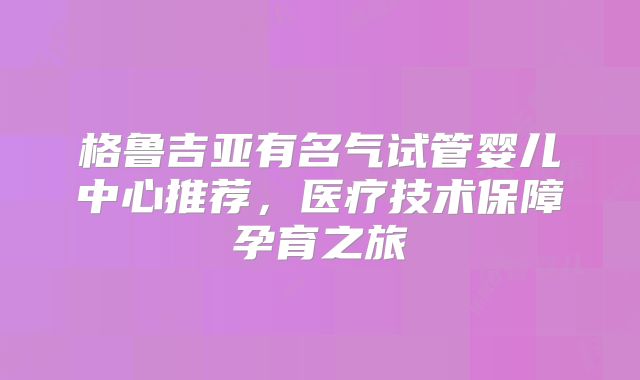 格鲁吉亚有名气试管婴儿中心推荐,医疗技术保障孕育之旅