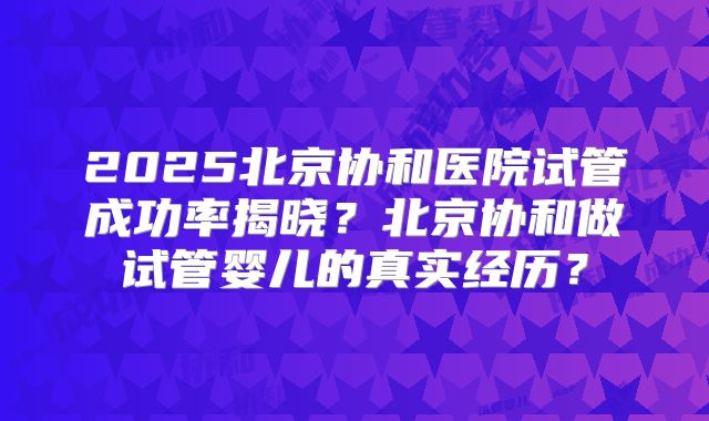 2025北京协和医院试管成功率揭晓？北京协和做试管婴儿的真实经历？