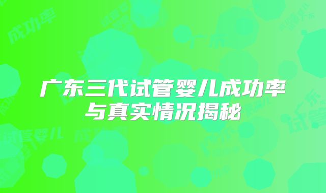 广东三代试管婴儿成功率与真实情况揭秘