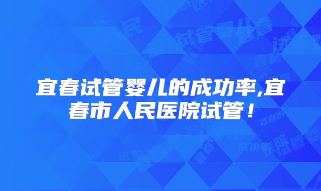 宜春试管婴儿的成功率,宜春市人民医院试管！