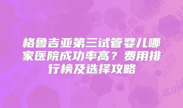 格鲁吉亚第三试管婴儿哪家医院成功率高?费用排行榜及选择攻略