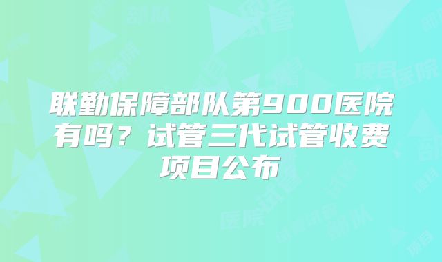 联勤保障部队第900医院有吗？试管三代试管收费项目公布