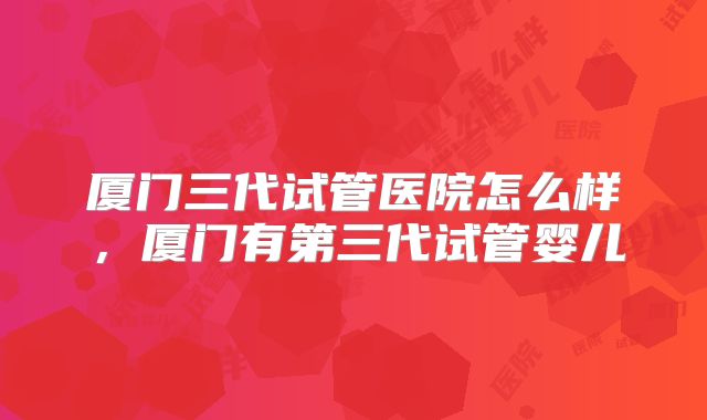 厦门三代试管医院怎么样,厦门有第三代试管婴儿