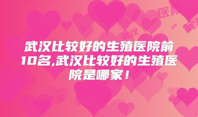 武汉比较好的生殖医院前10名,武汉比较好的生殖医院是哪家!