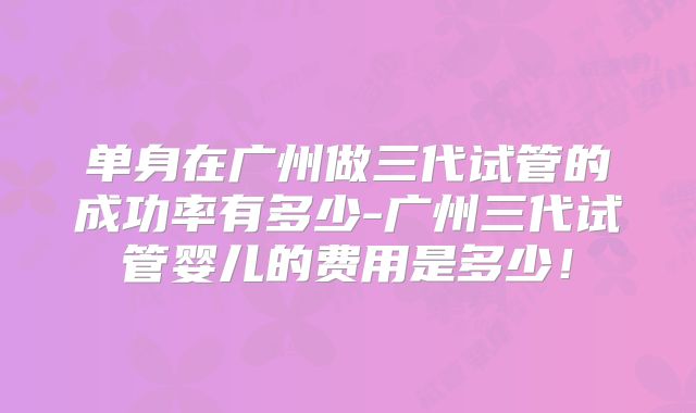 单身在广州做三代试管的成功率有多少-广州三代试管婴儿的费用是多少！