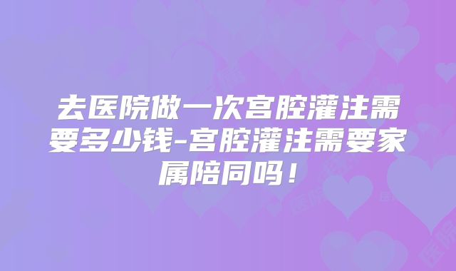去医院做一次宫腔灌注需要多少钱-宫腔灌注需要家属陪同吗!