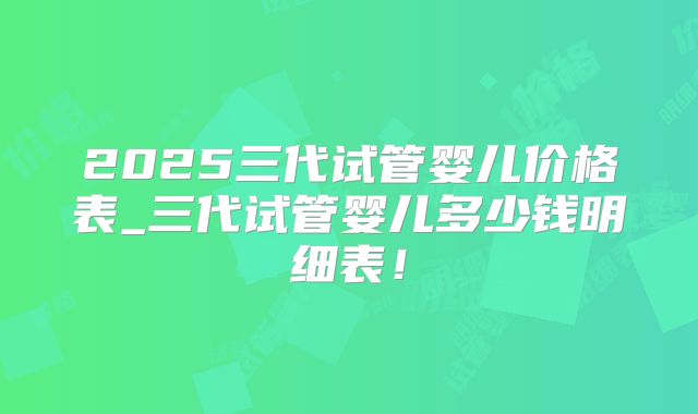 2025三代试管婴儿价格表_三代试管婴儿多少钱明细表！