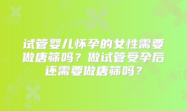 试管婴儿怀孕的女性需要做唐筛吗?做试管受孕后还需要做唐筛吗?