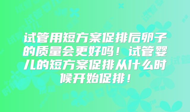 试管用短方案促排后卵子的质量会更好吗！试管婴儿的短方案促排从什么时候开始促排！