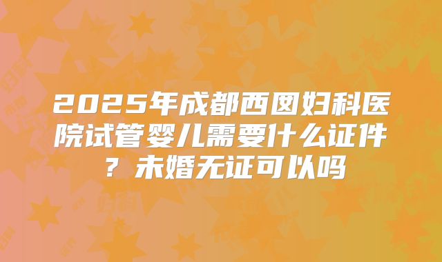 2025年成都西囡妇科医院试管婴儿需要什么证件?未婚无证可以吗