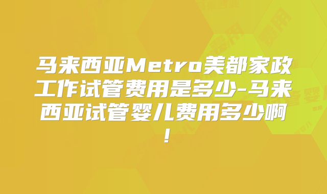 马来西亚Metro美都家政工作试管费用是多少-马来西亚试管婴儿费用多少啊！