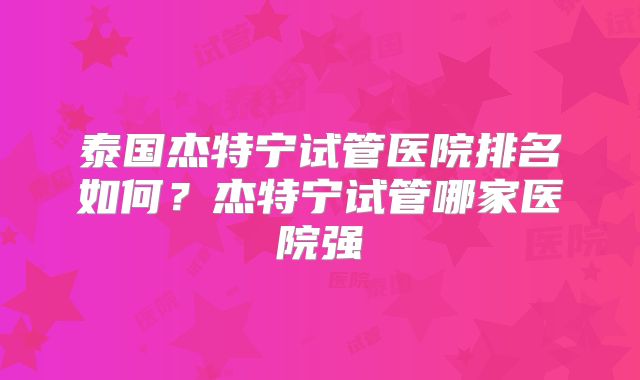 泰国杰特宁试管医院排名如何？杰特宁试管哪家医院强