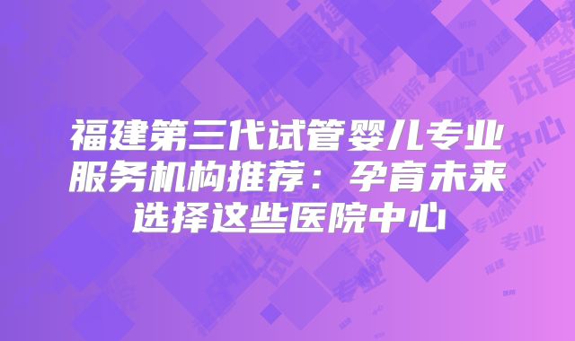 福建第三代试管婴儿专业服务机构推荐：孕育未来选择这些医院中心