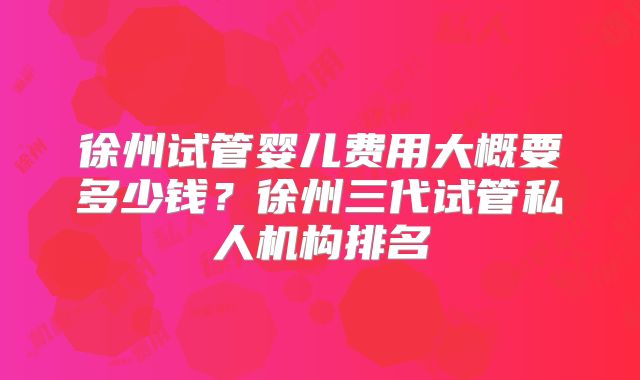 徐州试管婴儿费用大概要多少钱?徐州三代试管私人机构排名