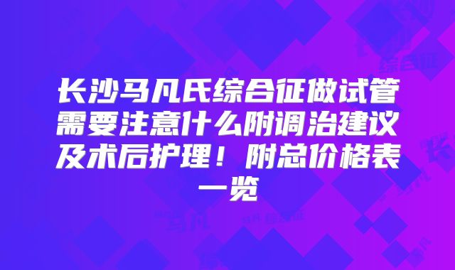长沙马凡氏综合征做试管需要注意什么附调治建议及术后护理！附总价格表一览