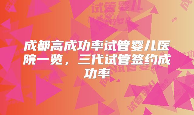 成都高成功率试管婴儿医院一览，三代试管签约成功率