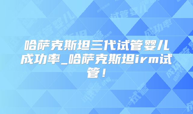哈萨克斯坦三代试管婴儿成功率_哈萨克斯坦irm试管!