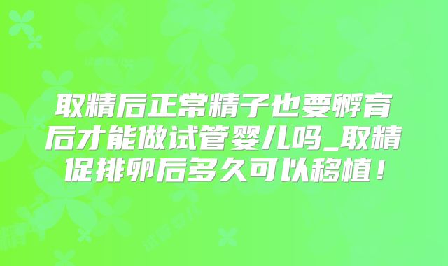 取精后正常精子也要孵育后才能做试管婴儿吗_取精促排卵后多久可以移植!