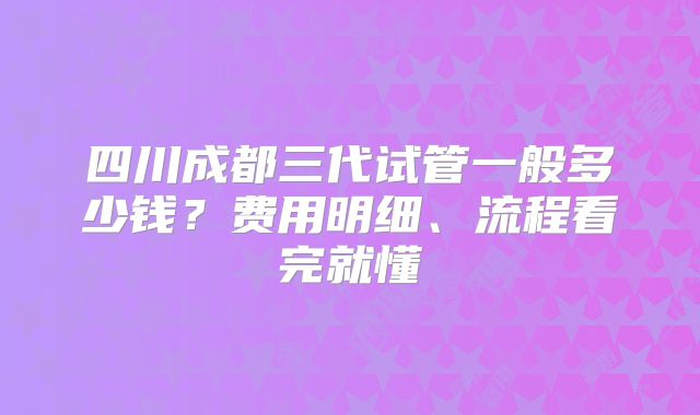 四川成都三代试管一般多少钱？费用明细、流程看完就懂