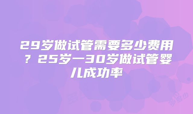 29岁做试管需要多少费用？25岁一30岁做试管婴儿成功率