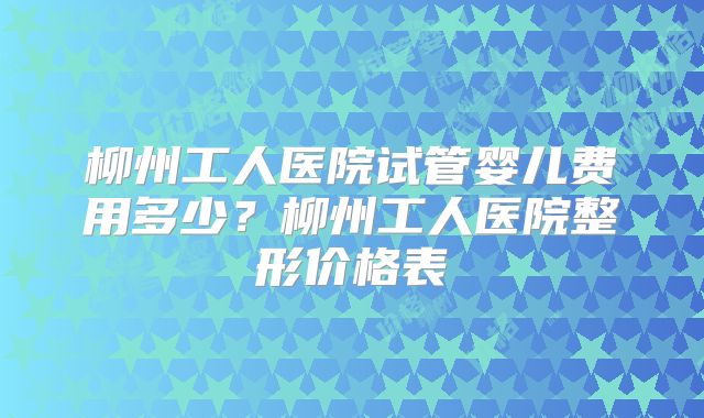 柳州工人医院试管婴儿费用多少?柳州工人医院整形价格表