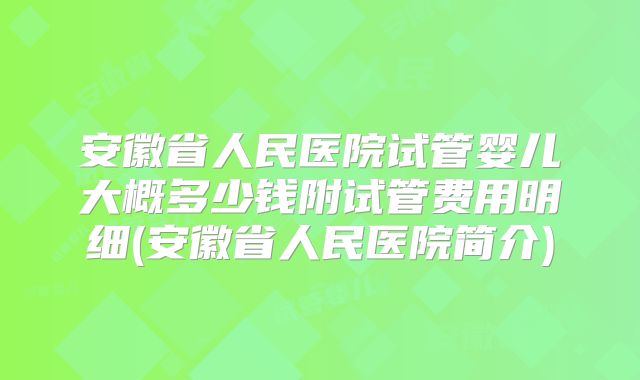 安徽省人民医院试管婴儿大概多少钱附试管费用明细(安徽省人民医院简介)