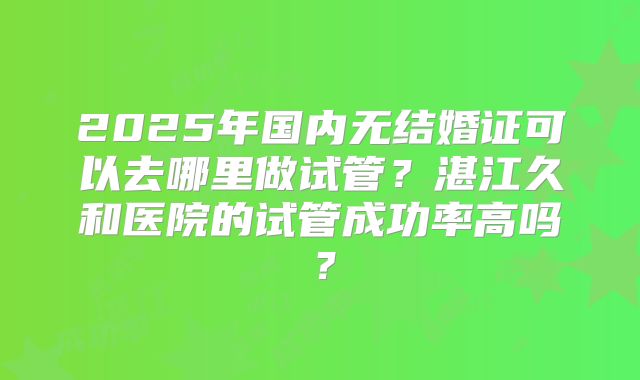 2025年国内无结婚证可以去哪里做试管？湛江久和医院的试管成功率高吗？