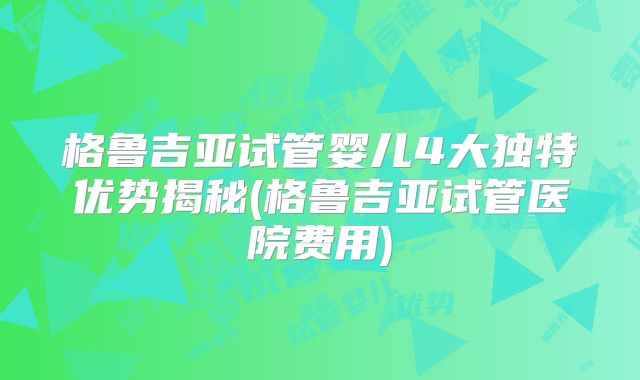格鲁吉亚试管婴儿4大独特优势揭秘(格鲁吉亚试管医院费用)