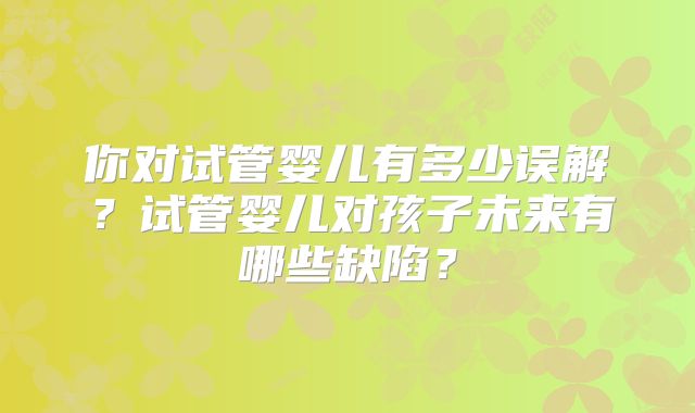 你对试管婴儿有多少误解？试管婴儿对孩子未来有哪些缺陷？