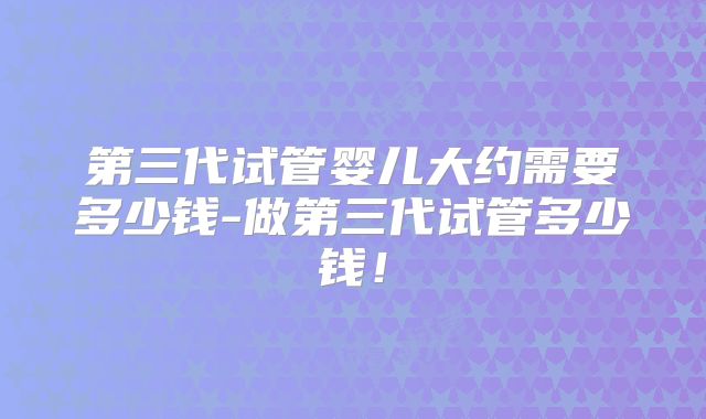 第三代试管婴儿大约需要多少钱-做第三代试管多少钱!